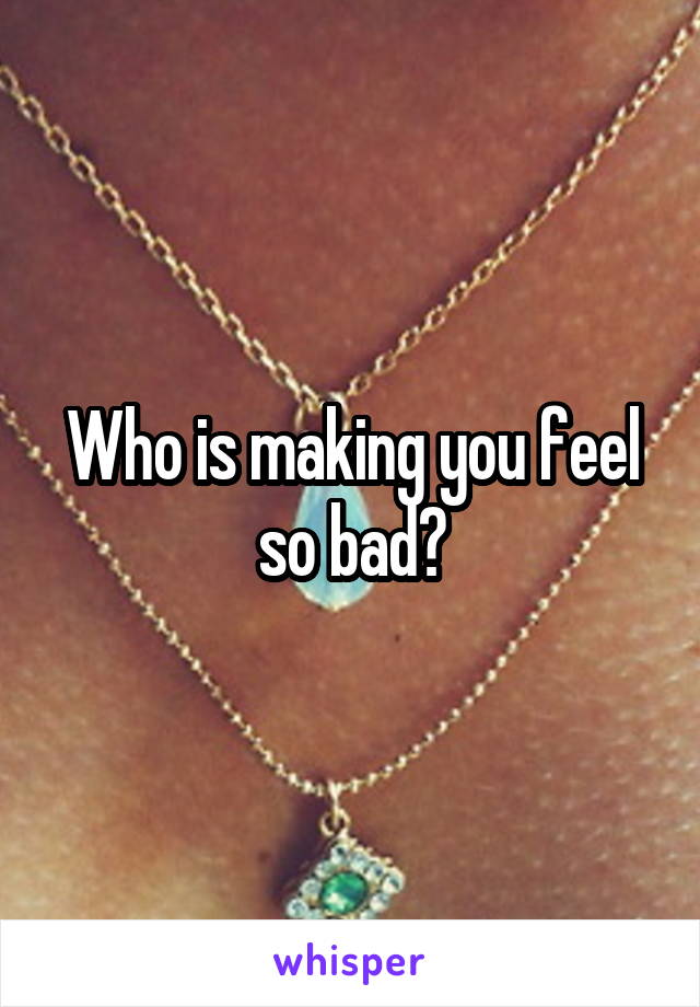 Who is making you feel so bad?