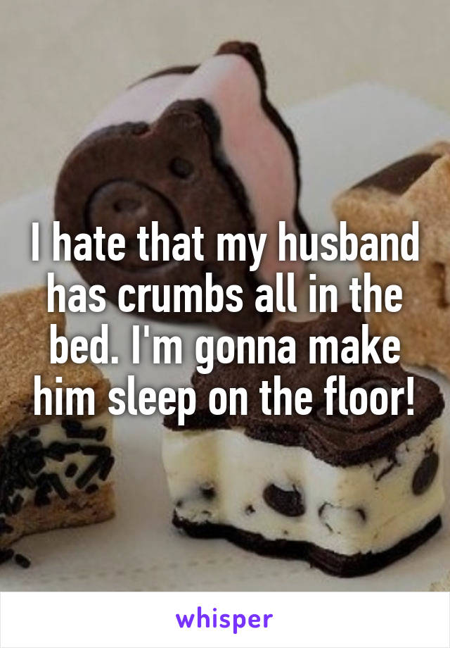 I hate that my husband has crumbs all in the bed. I'm gonna make him sleep on the floor!