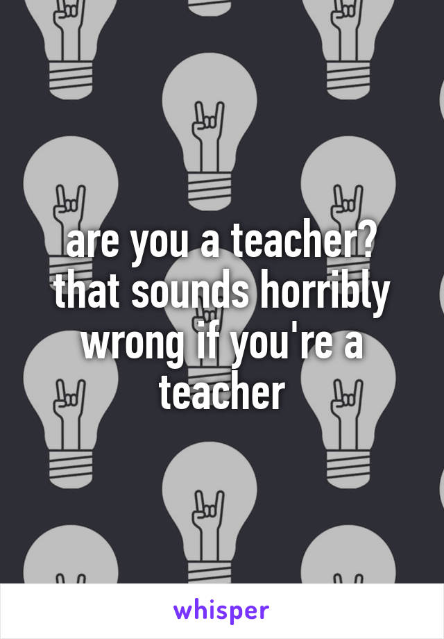 are you a teacher? that sounds horribly wrong if you're a teacher