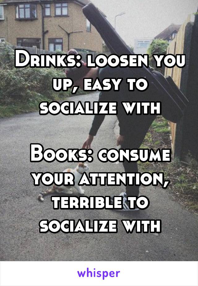 Drinks: loosen you up, easy to socialize with

Books: consume your attention, terrible to socialize with