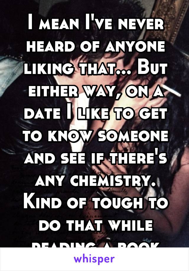 I mean I've never heard of anyone liking that... But either way, on a date I like to get to know someone and see if there's any chemistry. Kind of tough to do that while reading a book