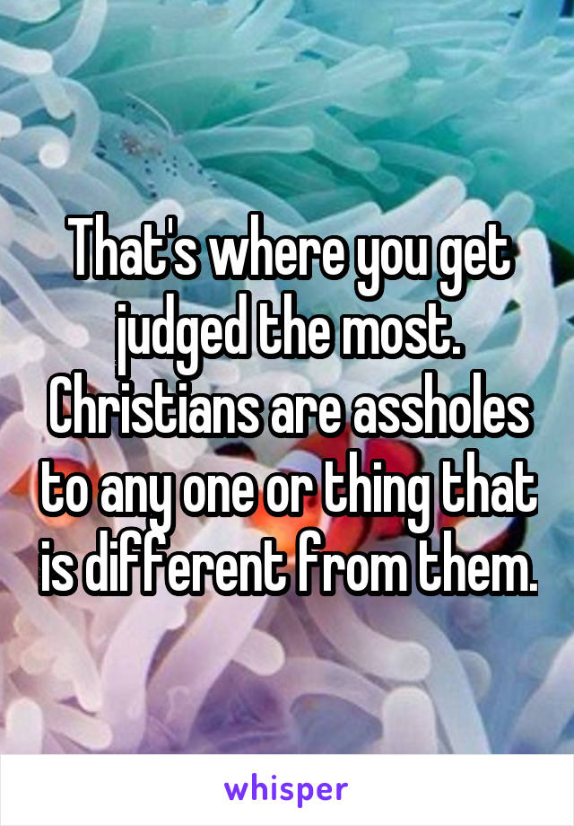 That's where you get judged the most. Christians are assholes to any one or thing that is different from them.