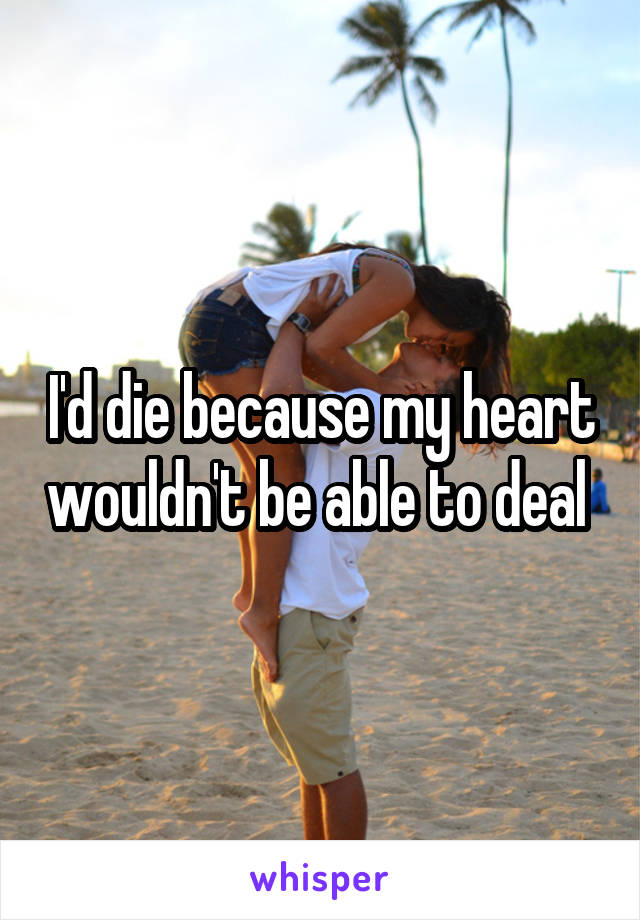 I'd die because my heart wouldn't be able to deal 