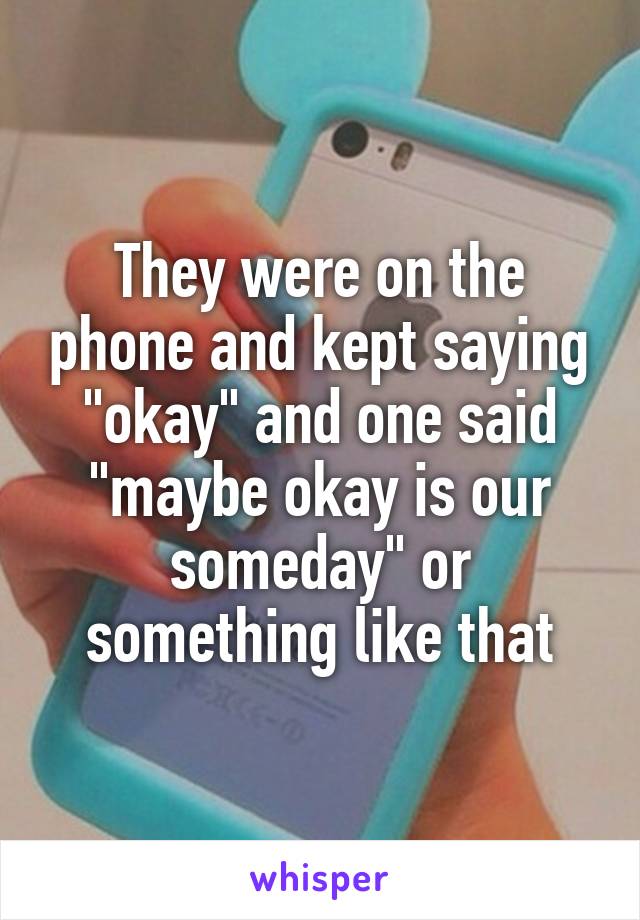 They were on the phone and kept saying "okay" and one said "maybe okay is our someday" or something like that