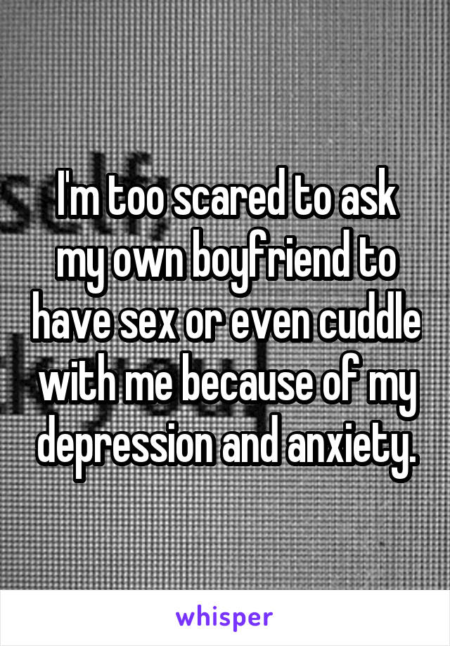 I'm too scared to ask my own boyfriend to have sex or even cuddle with me because of my depression and anxiety.