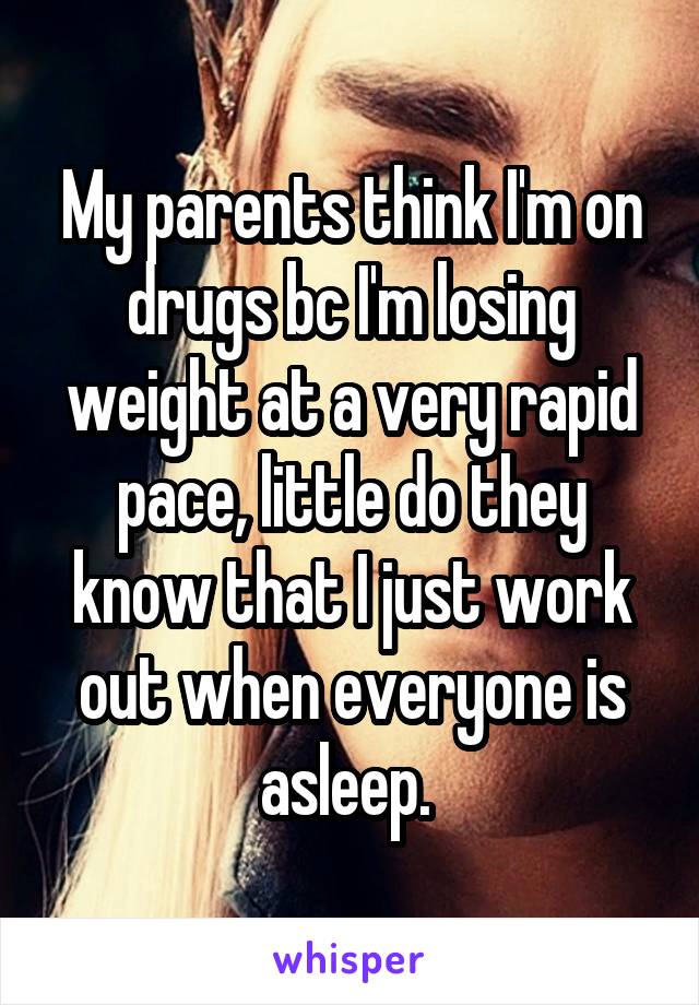 My parents think I'm on drugs bc I'm losing weight at a very rapid pace, little do they know that I just work out when everyone is asleep. 