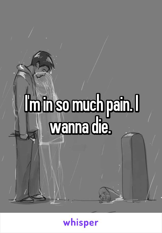 I'm in so much pain. I wanna die. 