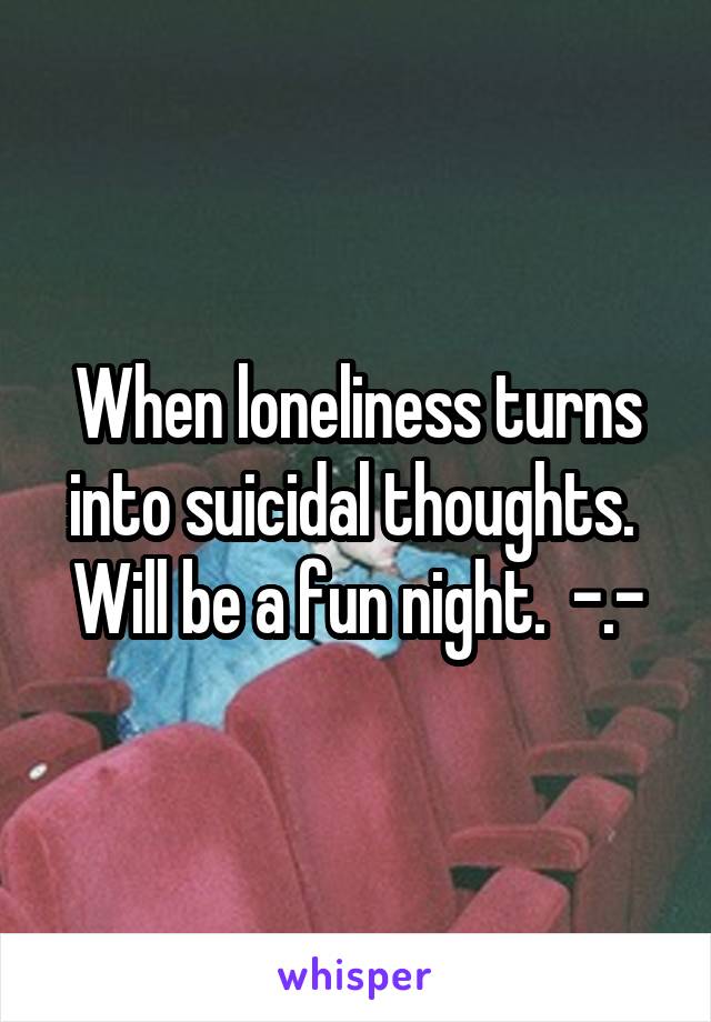 When loneliness turns into suicidal thoughts.  Will be a fun night.  -.-