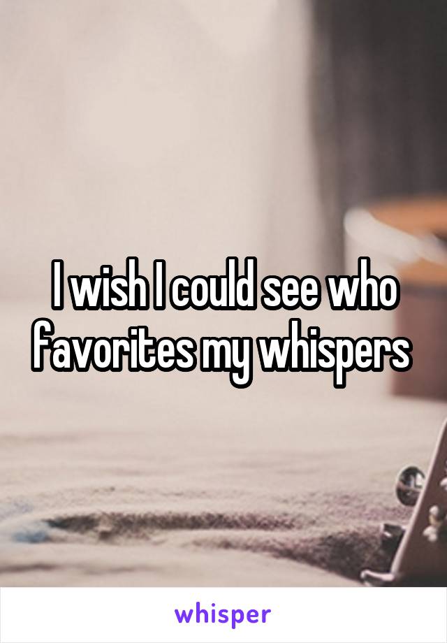 I wish I could see who favorites my whispers 