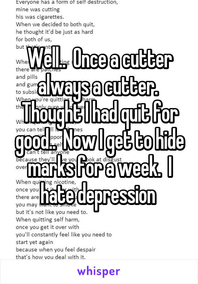 Well..  Once a cutter always a cutter.  Thought I had quit for good..  Now I get to hide marks for a week.  I hate depression 
