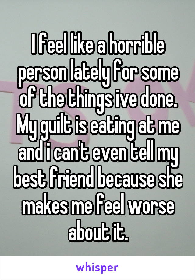 I feel like a horrible person lately for some of the things ive done. My guilt is eating at me and i can't even tell my best friend because she makes me feel worse about it.