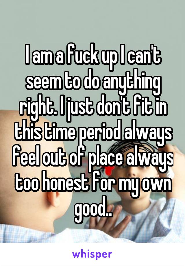 I am a fuck up I can't seem to do anything right. I just don't fit in this time period always feel out of place always too honest for my own good..