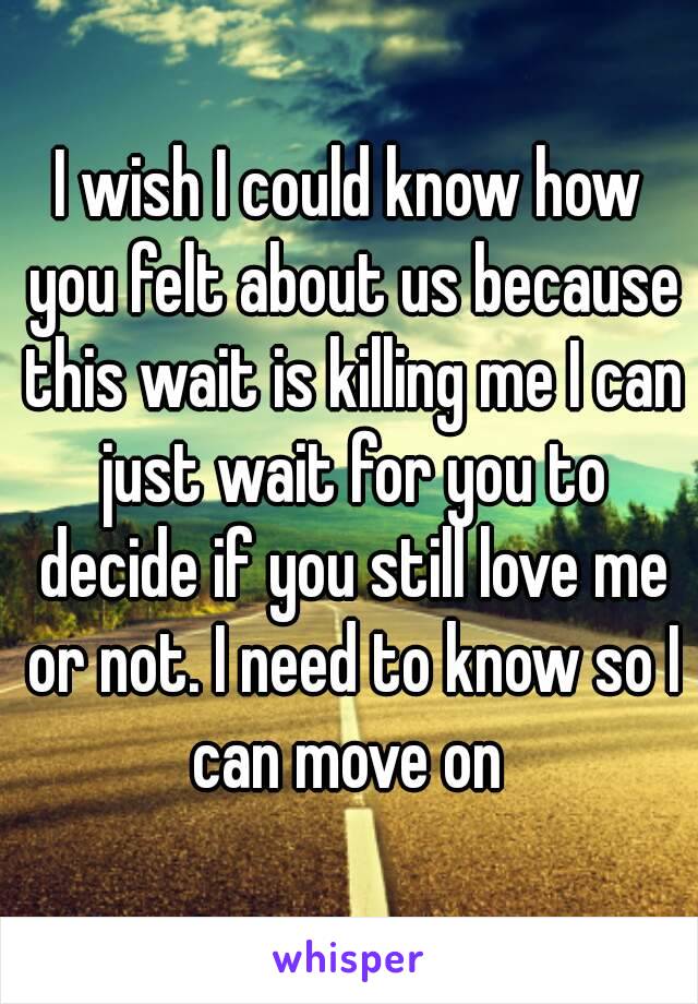 I wish I could know how you felt about us because this wait is killing me I can just wait for you to decide if you still love me or not. I need to know so I can move on 