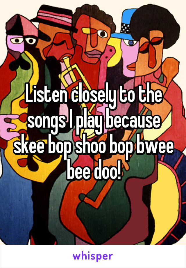 Listen closely to the songs I play because skee bop shoo bop bwee bee doo!