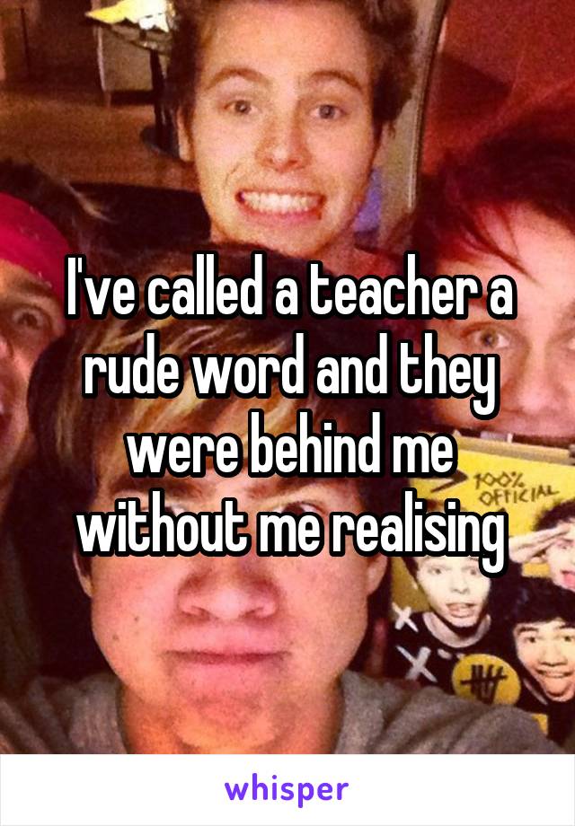 I've called a teacher a rude word and they were behind me without me realising