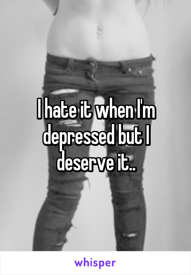 I hate it when I'm depressed but I deserve it..