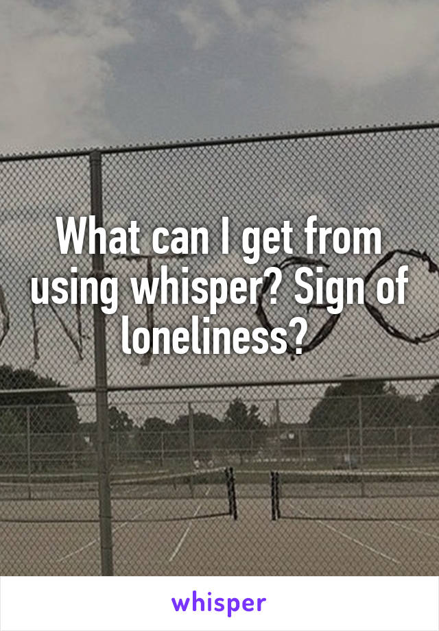 What can I get from using whisper? Sign of loneliness? 
