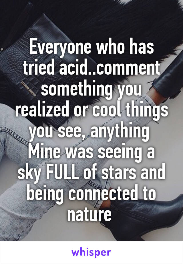 Everyone who has tried acid..comment something you realized or cool things you see, anything 
Mine was seeing a sky FULL of stars and being connected to nature 