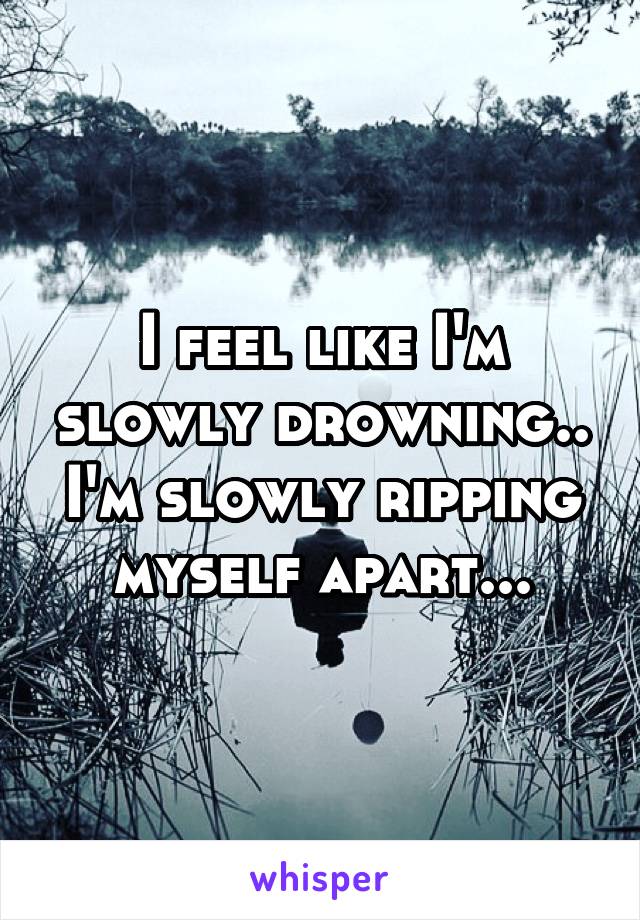 I feel like I'm slowly drowning.. I'm slowly ripping myself apart...