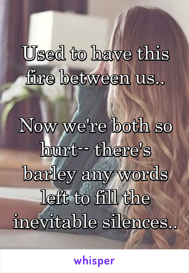 Used to have this fire between us..

Now we're both so hurt-- there's barley any words left to fill the inevitable silences..