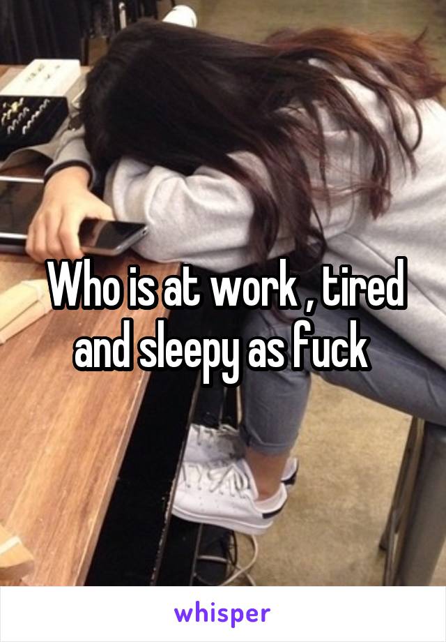 Who is at work , tired and sleepy as fuck 