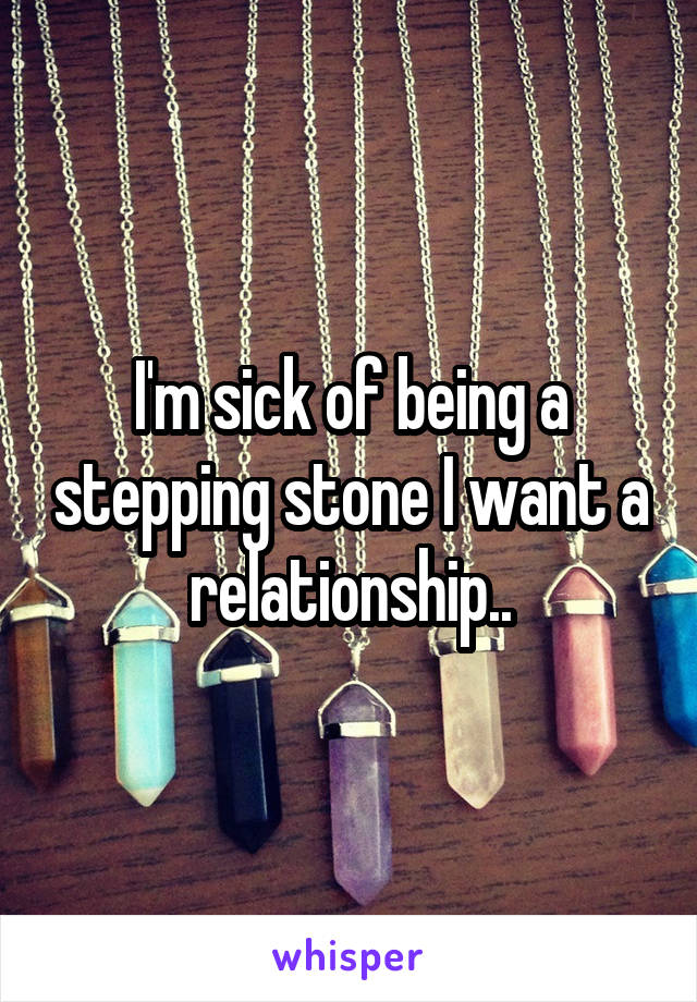 I'm sick of being a stepping stone I want a relationship..