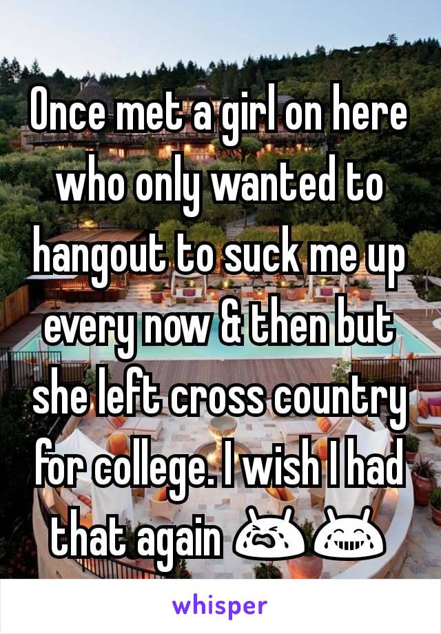 Once met a girl on here who only wanted to hangout to suck me up every now & then but she left cross country for college. I wish I had that again 😭😂