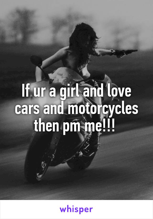 If ur a girl and love cars and motorcycles then pm me!!! 