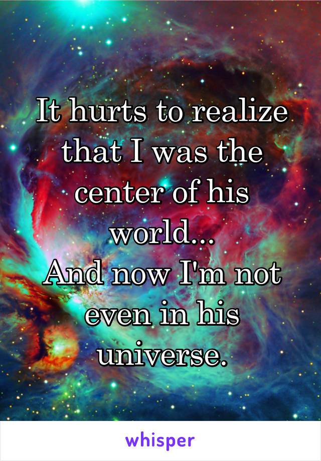 It hurts to realize that I was the center of his world...
And now I'm not even in his universe.