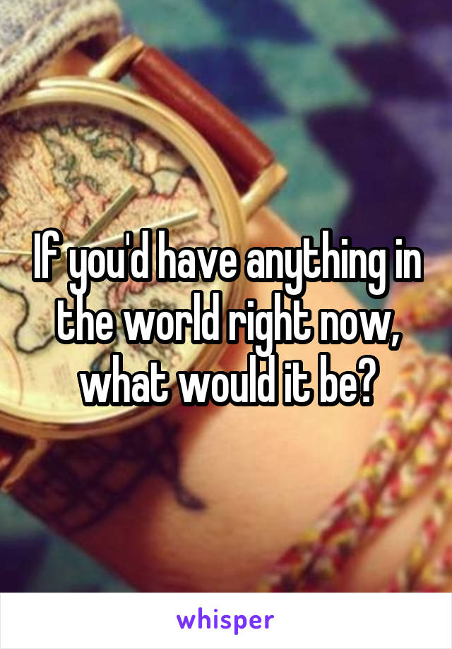 If you'd have anything in the world right now, what would it be?