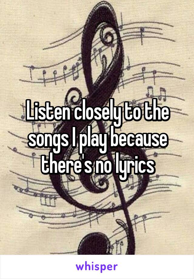 Listen closely to the songs I play because there's no lyrics
