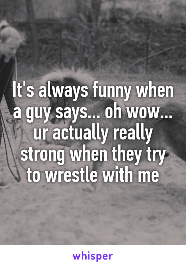 It's always funny when a guy says... oh wow... ur actually really strong when they try to wrestle with me