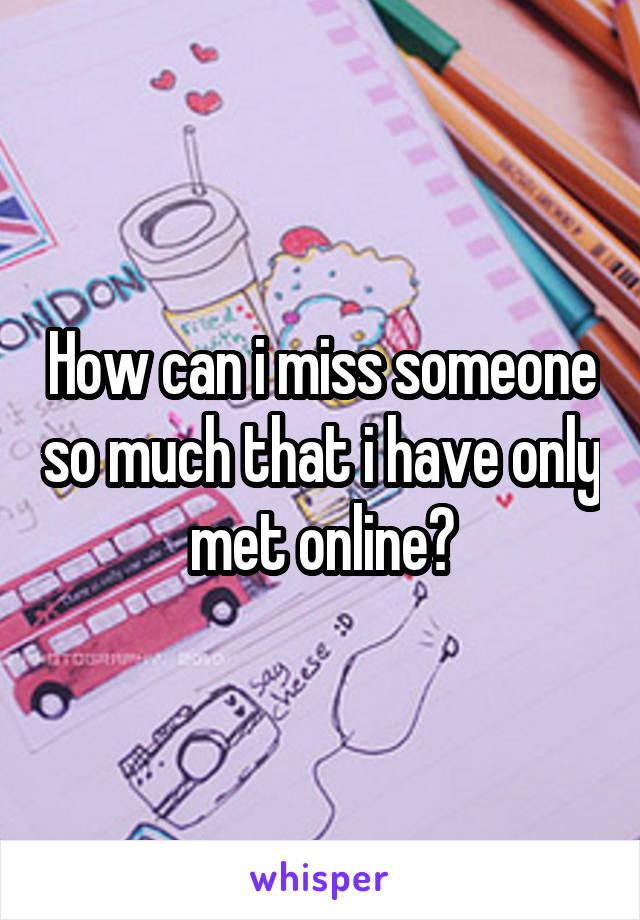 How can i miss someone so much that i have only met online?