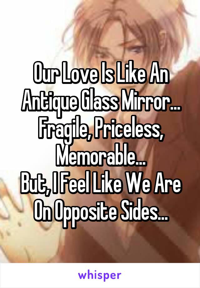 Our Love Is Like An Antique Glass Mirror...
Fragile, Priceless, Memorable...
But, I Feel Like We Are On Opposite Sides...