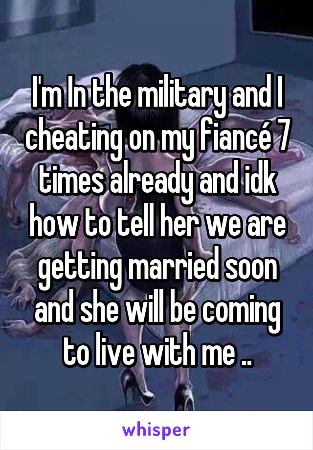 I'm In the military and I cheating on my fiancé 7 times already and idk how to tell her we are getting married soon and she will be coming to live with me ..
