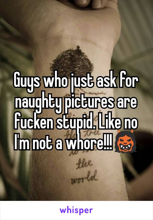 Guys who just ask for naughty pictures are fucken stupid. Like no I'm not a whore!!!👹