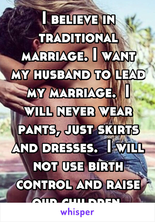 I believe in traditional marriage. I want my husband to lead my marriage.  I will never wear pants, just skirts and dresses.  I will not use birth control and raise our children.