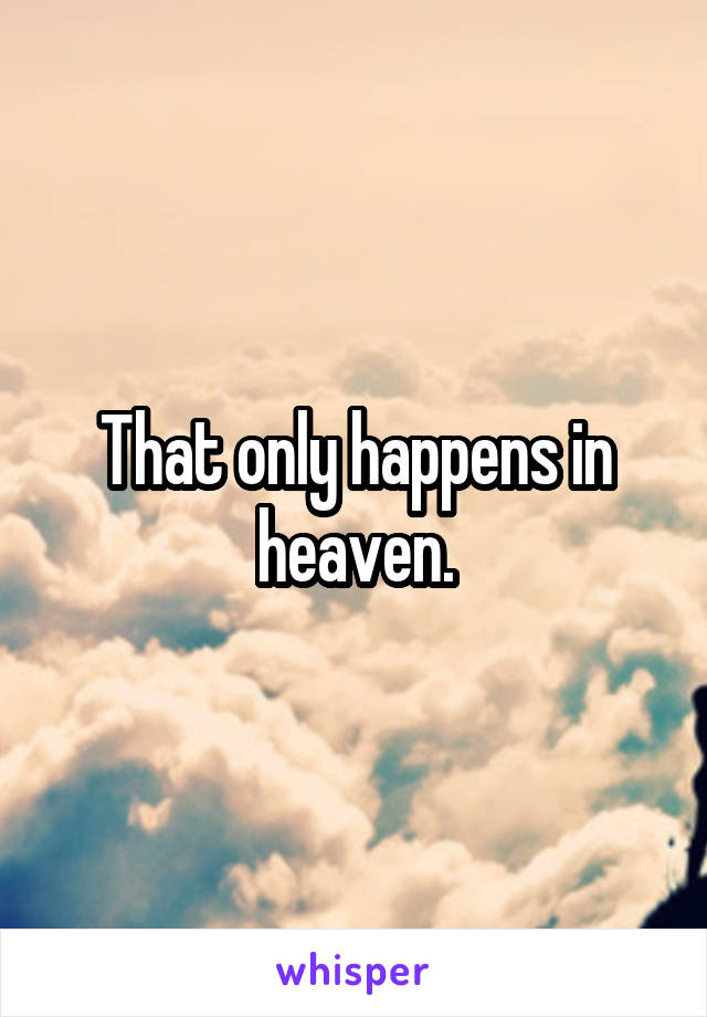 That only happens in heaven.