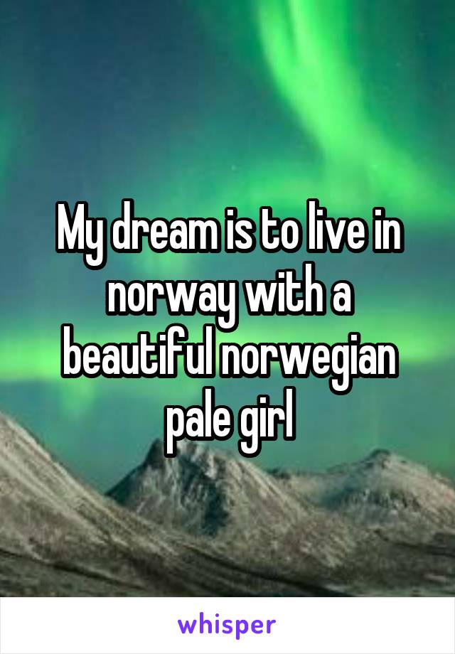 My dream is to live in norway with a beautiful norwegian pale girl