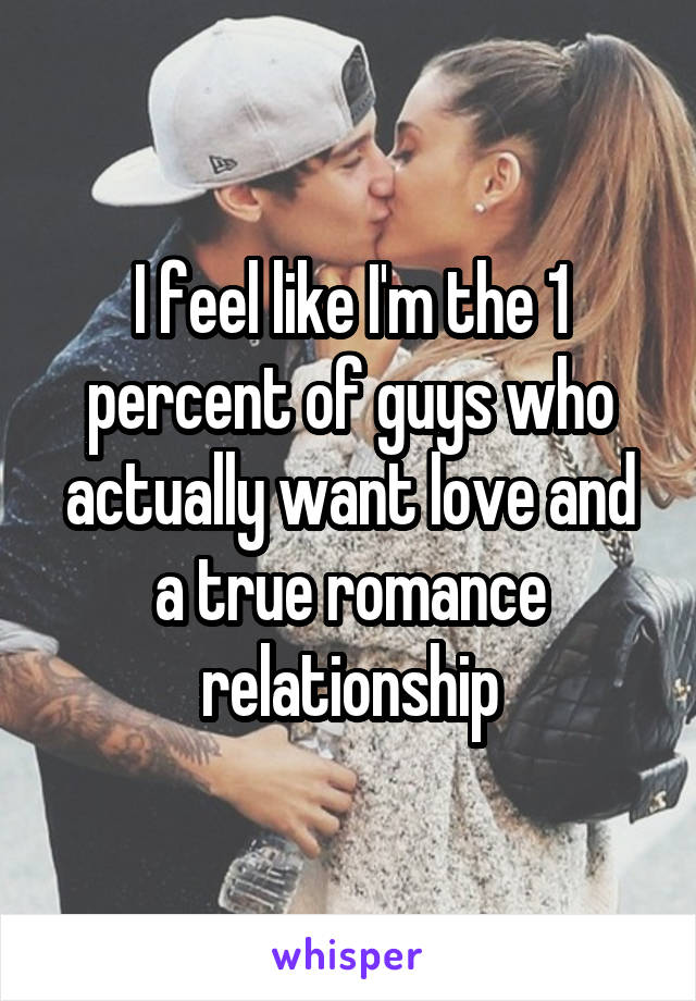 I feel like I'm the 1 percent of guys who actually want love and a true romance relationship