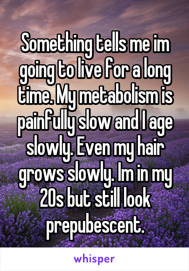 Something tells me im going to live for a long time. My metabolism is painfully slow and I age slowly. Even my hair grows slowly. Im in my 20s but still look prepubescent.
