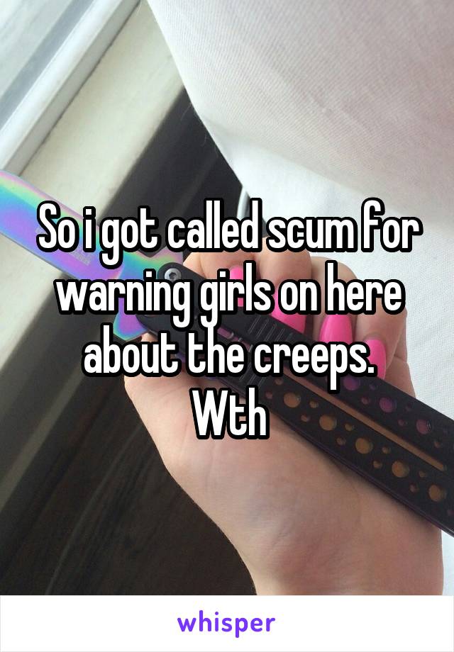 So i got called scum for warning girls on here about the creeps.
Wth
