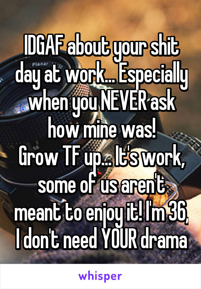 IDGAF about your shit day at work... Especially when you NEVER ask how mine was!
Grow TF up... It's work, some of us aren't meant to enjoy it! I'm 36, I don't need YOUR drama