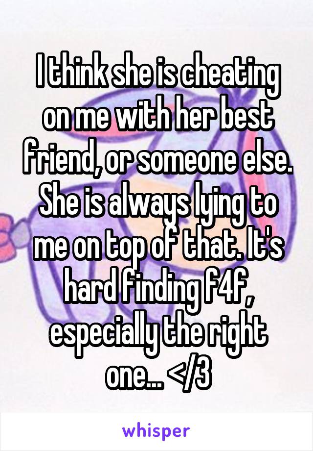 I think she is cheating on me with her best friend, or someone else. She is always lying to me on top of that. It's hard finding f4f, especially the right one... </3