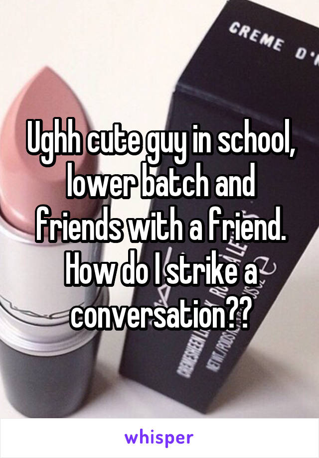 Ughh cute guy in school, lower batch and friends with a friend. How do I strike a conversation??