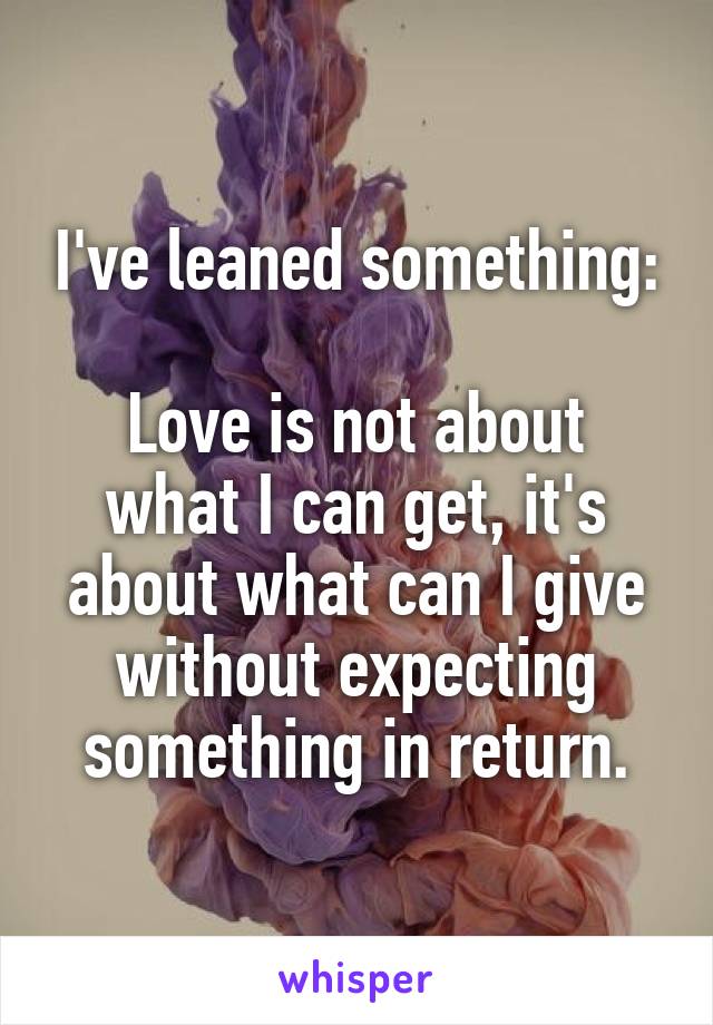 I've leaned something:

Love is not about what I can get, it's about what can I give without expecting something in return.