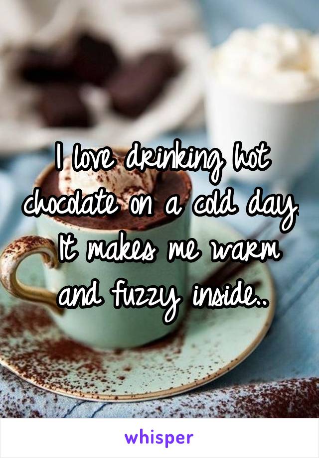 I love drinking hot chocolate on a cold day.
 It makes me warm and fuzzy inside..