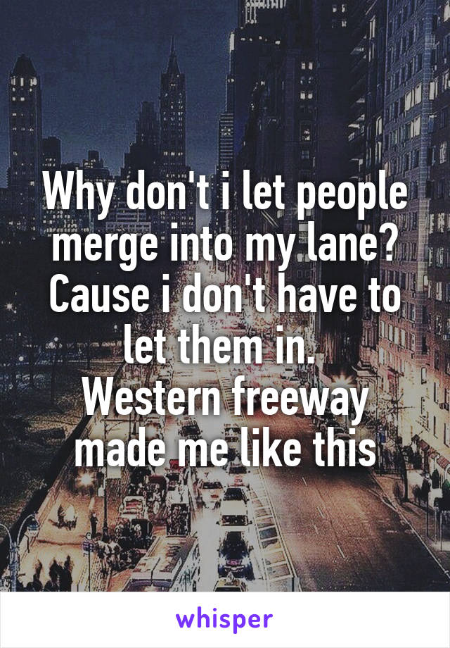 Why don't i let people merge into my lane?
Cause i don't have to let them in. 
Western freeway made me like this