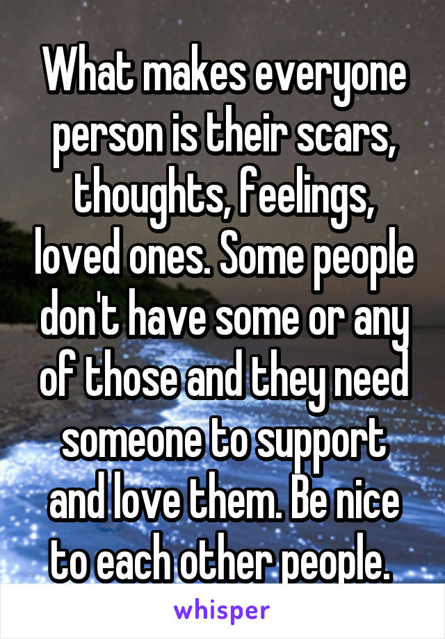 What makes everyone person is their scars, thoughts, feelings, loved ones. Some people don't have some or any of those and they need someone to support and love them. Be nice to each other people. 