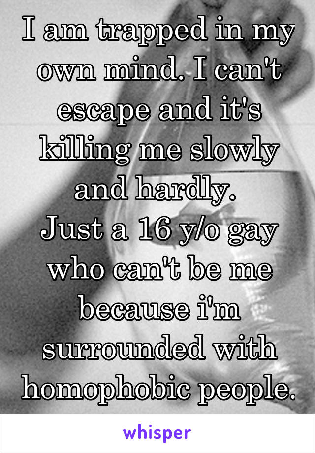 I am trapped in my own mind. I can't escape and it's killing me slowly and hardly. 
Just a 16 y/o gay who can't be me because i'm surrounded with homophobic people. 